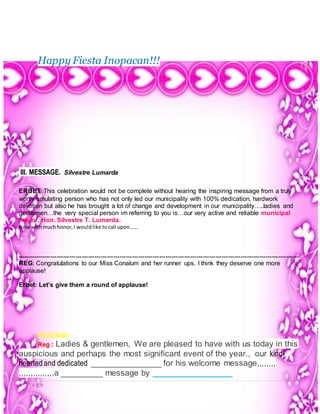 8 | P a g e
Happy Fiesta Inopacan!!!
III. MESSAGE. Silvestre Lumarda
ERBET: This celebration would not be complete without hearing the inspiring message from a truly
worth emulating person who has not only led our municipality with 100% dedication, hardwork
devotion but also he has brought a lot of change and development in our municipality…..ladies and
gentlemen…the very special person im referring to you is…our very active and reliable municipal
mayor, Hon. Silvestre T. Lumarda.
Nowwithmuchhonor,I wouldlike tocall upon……
---------------------------------------------------------------------------------------------------------------------------------------
REG: Congratulations to our Miss Conalum and her runner ups. I think they deserve one more
applause!
Erbet: Let’s give them a round of applause!
MESSAGE:
Reg : Ladies & gentlemen, We are pleased to have with us today in this
auspicious and perhaps the most significant event of the year., our kind-
hearted and dedicated _______________ for his welcome message,,,,,,,,
,,,,,,,,,,,,,,,a _________ message by _________________
 