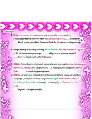 9 | P a g e
Messages:
A. Redge:Ug karon,ato usab paminawon angmensahe sa usa sa atong
pinakaresponsablingBoard member, Hon.EmmanuelL.Gacis., …….Palakpakan……
……..Thank you so much Hon.EmmanuelGacis for the heart-pounding message…….
B. Redge:Nextup..is a young and witty Board Member, Hon.Atty. Florante A.Cayunda
Jr. for his heartwarming message…………a big roundofapplause please!!!
…....Thank you You Hon.Atty. JUnJUn Cayunda…
C. MALOU:Requesting sa atong maabtik ug matinabangon kayo nga Governor,Hon.Leopoldo
Dominico L.Petilla para sa iyang mensaha……a messagebyHon.Leoppoldo Dominico
Petilla…………..a round of applause please…
D. MALOU: Ug karon,,,ang pinakaulhipero ang pinakamanggihuna-hunaon sa kalamboan sa
atong lugar,,,,walay lain kundiand atong Governor ngasi Hon,Carlo P. Loreto So.,
requesting ourGovernor for his message......a message by our Governor Hon,Carlo P.
Loreto…
…….Daghankaayong salamatSir!.......
 
