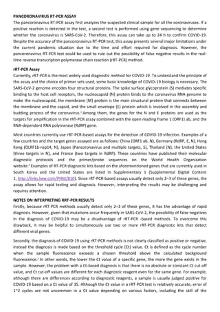 PANCORONAVIRUS RT-PCR ASSAY
The pancoronavirus RT-PCR assay first analyzes the suspected clinical sample for all the coronaviruses. If a
positive reaction is detected in the test, a second test is performed using gene sequencing to determine
whether the coronavirus is SARS-CoV-2. Therefore, this assay can take up to 24 h to confirm COVID-19.
Despite the accuracy of the pancoronavirus RT-PCR test, this assay presents several major limitations under
the current pandemic situation due to the time and effort required for diagnosis. However, the
pancoronavirus RT-PCR test could be used to rule out the possibility of false negative results in the real-
time reverse transcription polymerase chain reaction (rRT-PCR) method.
rRT-PCR Assay
Currently, rRT-PCR is the most widely used diagnostic method for COVID-19. To understand the principle of
the assay and the choice of primer sets used, some basic knowledge of COVID-19 biology is necessary. The
SARS-CoV-2 genome encodes four structural proteins. The spike surface glycoprotein (S) mediates specific
binding to the host cell receptors, the nucleocapsid (N) protein binds to the coronavirus RNA genome to
make the nucleocapsid, the membrane (M) protein is the main structural protein that connects between
the membrane and the capsid, and the small envelope (E) protein which is involved in the assembly and
budding process of the coronavirus.3
Among them, the genes for the N and E proteins are used as the
targets for amplification in the rRT-PCR assay combined with the open reading frame 1 (ORF1) ab, and the
RNA-dependent RNA polymerase (RdRP) gene.
Most countries currently use rRT-PCR-based assays for the detection of COVID-19 infection. Examples of a
few countries and the target genes assayed are as follows: China (ORF1 ab, N), Germany (RdRP, E, N), Hong
Kong (OLRF1b-nsp14, N), Japan (Pancoronavirus and multiple targets, S), Thailand (N), the United States
(three targets in N), and France (two targets in RdRP). These countries have published their molecular
diagnostic protocols and the primer/probe sequences on the World Health Organization
website.4
Examples of RT-PCR diagnostic kits based on the aforementioned genes that are currently used in
South Korea and the United States are listed in Supplementary 1 (Supplemental Digital Content
1, http://links.lww.com/PHM/B10). Since rRT-PCR-based assays usually detect only 2–3 of these genes, the
assay allows for rapid testing and diagnosis. However, interpreting the results may be challenging and
requires attention.
NOTES ON INTERPRETING RRT-PCR RESULTS
Firstly, because rRT-PCR methods usually detect only 2–3 of these genes, it has the advantage of rapid
diagnosis. However, given that mutations occur frequently in SARS-CoV-2, the possibility of false negatives
in the diagnosis of COVID-19 may be a disadvantage of rRT-PCR -based methods. To overcome this
drawback, it may be helpful to simultaneously use two or more rRT-PCR diagnostic kits that detect
different viral genes.
Secondly, the diagnosis of COVID-19 using rRT-PCR methods is not clearly classified as positive or negative,
instead the diagnosis is made based on the threshold cycle (Ct) value. Ct is defined as the cycle number
when the sample fluorescence exceeds a chosen threshold above the calculated background
fluorescence.5
In other words, the lower the Ct value of a specific gene, the more the gene exists in the
sample. However, the problem with a Ct-based diagnosis is that there is no absolute or constant Ct cut-off
value, and Ct cut-off values are different for each diagnostic reagent even for the same gene. For example,
although there are differences according to diagnostic reagents, a sample is usually judged positive for
COVID-19 based on a Ct value of 35. Although the Ct value in a rRT-PCR test is relatively accurate, error of
1~2 cycles are not uncommon in a Ct value depending on various factors, including the skill of the
 