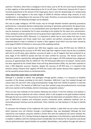 examiner. Therefore, when there is ambiguity in the Ct value, such as 34~36, the result may be interpreted
as false negative or false positive depending on the Ct cut-off value. Furthermore, because the Ct value is
inversely proportional to the amount of the target gene, there is also the disadvantage of a sample being
interpreted as false negative in the early stages of COVID-19 infection without large amounts of virus
multiplication, or depending on the accuracy of the swab. Therefore, to overcome these limitations of the
rRT-PCR method, the following strategies can be adopted.
One way to judge ambiguous rRT-PCR results may be through detailed standard operating procedures
performed by a centralized decision-making body consisting of specialists authorized by the government.
In addition, since the Ct value is a non-standardized value and depends on the diagnostic reagent used, it
may be necessary to standardize the Ct value according to the product for the same virus concentration.
These standards could be optimized and set by government organizations, such as the Center for Disease
Control and Prevention (CDC). Moreover, it is important to obtain two or more swabs from two or more
sites (nasopharyngeal and throat swab) from each patient and perform consecutive tests (while the
suspected patient is kept in isolation) to resolve a false negative result which may have been caused by
early stage of COVID-19 infection or inaccuracy of the swabbing method.
A recent study from China reported over 50% false negative cases using rRT-PCR tests for COVID-19.
However, considering the accuracy of rRT-PCR, these high false negative results may be due to problems
with the Ct cut-off value, gene selection, accuracy of swab, or use of reagents that were produced at an
early stage of the COVID-19 spread and had not been verified for accuracy. The Korean society for
laboratory medicine reported that, although different for each reagent, rRT-PCR methods have a diagnostic
accuracy of approximately 95% for COVID-19.3
The rRT-PCR-based SARS-CoV-2 kit (Cobas®, Roche) which
has been approved by the United States Food and Drug Administration (FDA), has also been reported to
have ≥ 95% diagnostic accuracy. However, despite the accuracy of rRT-PCR tests, it is important that
clinicians always interpret false negative rRT-PCR test results with caution because false negative results
can be caused by various factors as mentioned earlier.
VIRAL ISOLATION USING VIRAL CULTURE METHOD
Although it is possible to detect new pathogens through genetic analysis, it is necessary to establish
causation of the disease according to the Koch's Postulates. SARS-CoV-2 was first isolated through cell
culture (Vero E6 and Huh7 cells) using bronchoalveolar lavage fluid from COVID-19 patients in intensive
care units in China.4
The identity of SARS-CoV-2 was then verified using immunofluorescence microscopy
with cross-reactive viral N antibody, electron microscopy, and genetic analysis.4
There are two main methods of viral isolation following viral culture. In the first method, viral isolation is
performed using the traditional cell culture method, which is still accepted as the gold standard method.
Although this test can confirm the presence of virus through the observation of cytopathic effects, as in the
case of SARS-CoV-2 isolation and verification process mentioned earlier, additional methods such as
immunofluorescent staining must be performed. These methods can take between 2–14 days to identify
the virus.
To overcome the limitation of the traditional cell culture method, a rapid shell vial cell culture method,
which improves virus cell infection through a centrifugation step, was developed.6
Although the time
required for viral isolation using this method is shorter than with the traditional cell culture method, this
method still takes 24–72 h, thereby limiting its diagnostic application in the field where rapid identification
is needed. In addition, both the methods present considerable risk of infection for the examiner and should
only be performed when special facilities are available. Nevertheless, viral isolation through cell culture is
 