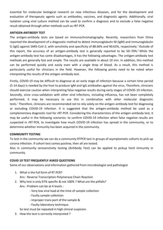essential for molecular biological research on new infectious diseases, and for the development and
evaluation of therapeutic agents such as antibodies, vaccines, and diagnostic agents. Additionally, viral
isolation using viral culture method can be used to confirm a diagnosis and to exclude a false negative
result obtained through other methods such as rRT-PCR.
ANTIGEN-ANTIBODY TEST
The antigen-antibody tests are based on immunochromatography. Recently, researchers from China
reported the development of a diagnostic method to detect immunoglobulin M (IgM) and immunoglobulin
G (IgG) against SARS-CoV-2, with sensitivity and specificity of 88.66% and 90.63%, respectively.7
Outside of
this report, the accuracy of an antigen-antibody test is generally reported to be 50–70%.8
While the
antigen-antibody test has some disadvantages, it has the following advantages. The antigen-antibody test
methods are generally fast and simple. The results are available in about 10 min. In addition, this method
can be performed quickly and easily even with a single drop of blood. As a result, this method is
particularly useful for clinicians in the field. However, the following points need to be noted when
interpreting the results of the antigen-antibody test.
Firstly, COVID-19 may be difficult to diagnose at an early stage of infection because a certain time period
(5-14 days) is needed by the host to produce IgM and IgG antibodies against the virus. Therefore, clinicians
should exercise caution when interpreting false negative results during early stages of COVID-19 infection.
Secondly, since cross-validation with other viral infections, including influenza, has not been completely
performed, it may be necessary to use this in combination with other molecular diagnostic
tests.7
Therefore, clinicians are recommended not to rely solely on the antigen-antibody test for diagnosing
or excluding COVID-19 infection. It is suggested that the antigen-antibody method be used as a
complementary diagnostic tool for rRT-PCR. Considering the characteristics of the antigen-antibody test, it
may be useful in the following scenarios: to confirm COVID-19 infection when false negative results are
suspected in rRT-PCR, to investigate how much COVID-19 infection has spread in the community, or to
determine whether immunity has been acquired in the community.
COMMUNITY TESTING
To test in the community we can do a community RTPCR test in groups of asymptomatic cohorts to pick up
corona infection. If cohort test comes positive, then all are tested.
Also in community serosenstivity testing (Antibody Test) can be applied to pickup herd immunity in
community.
COVID 19 TEST FREQUENTLY ASKED QUESTIONS
Some of our observations and information gathered from microbiologist and pathologist
1. What is the full form of RT PCR?
Ans : Reverse Transcription Polymerase Chain Reaction
2. Why test is only 67% specific & not 100% ? What are the pitfalls?
Ans : Problem can be at 4 levels :
- Very low viral load at the time of sample collection
- Faulty sample collection
- Improper trans port of the sample &
- Faulty laboratory technique.
So test must be repeated in high clinical suspicion.
3. How the test is correctly interpreted ?
 