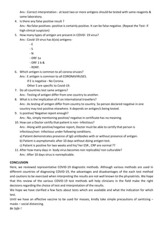 Ans : Correct interpretation - at least two or more antigens should be tested with same reagents &
same laboratory.
4. Is there any false positive result ?
Ans : No false positives- positive is certainly positive. It can be false negative. (Repeat the Test- if
high clinical suspicion)
5. How many types of antigen are present in COVID- 19 virus?
Ans : Covid-19 virus has 6(six) antigens-
- E
- S
- N
- ORF 1a
- ORF 1 b &
- RDRP.
6. Which antigen is common to all corona viruses?
Ans : E antigen is common to all CORONAVIRUSES.
If E is negative - No Corona.
Other 5 are specific to Covid-19.
7. Do all countries test same antigens?
Ans : Testing of antigen differ from one country to another.
8. What is is the implication of it on international travellers?
Ans : As testing of antigen differ from country to country. So person declared negative in one
country may test positive elsewhere. It depends on antigen/s being tested.
9. Is positive/ Negative report enough?
Ans : No, simply mentioning positive/ negative in certificate has no meaning.
10. How can a Doctor certify that patient is non- infectious?
Ans : Along with positive/negative report, Doctor must be able to certify that person is
infectious/non- infectious under following conditions.
a) Patient demonstrates presence of IgG antibodies with or without presence of antigen.
b) Patient is asymptomatic after 10 days without doing antigen test.
c) Patient is positive for two weeks and his/ her ESR , CRP are normal ??
11. After how many days in body virus becomes non replicable/ non culturable?
Ans : After 10 days virus is nonreplicable.
CONCLUSION
Here, we reviewed representative COVID-19 diagnostic methods. Although various methods are used in
different countries of diagnosing COVID-19, the advantages and disadvantages of the each test method
and cautions to be exercised when interpreting the results are not well known to the physiatrists. We hope
that this review of the various COVID-19 test methods will help clinicians in the field make the right
decisions regarding the choice of test and interpretation of the results.
We hope we have clarified a few facts about tests which are available and what the indication for which
test.
Until we have an effective vaccine to be used for masses, kindly take simple precautions of sanitizing –
masks – social distancing.
Be Safe !
 