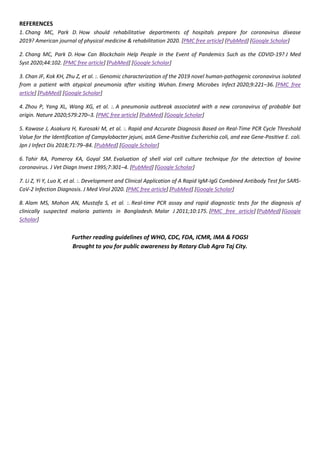 REFERENCES
1. Chang MC, Park D. How should rehabilitative departments of hospitals prepare for coronavirus disease
2019? American journal of physical medicine & rehabilitation 2020. [PMC free article] [PubMed] [Google Scholar]
2. Chang MC, Park D. How Can Blockchain Help People in the Event of Pandemics Such as the COVID-19? J Med
Syst 2020;44:102. [PMC free article] [PubMed] [Google Scholar]
3. Chan JF, Kok KH, Zhu Z, et al. :. Genomic characterization of the 2019 novel human-pathogenic coronavirus isolated
from a patient with atypical pneumonia after visiting Wuhan. Emerg Microbes Infect 2020;9:221–36. [PMC free
article] [PubMed] [Google Scholar]
4. Zhou P, Yang XL, Wang XG, et al. :. A pneumonia outbreak associated with a new coronavirus of probable bat
origin. Nature 2020;579:270–3. [PMC free article] [PubMed] [Google Scholar]
5. Kawase J, Asakura H, Kurosaki M, et al. :. Rapid and Accurate Diagnosis Based on Real-Time PCR Cycle Threshold
Value for the Identification of Campylobacter jejuni, astA Gene-Positive Escherichia coli, and eae Gene-Positive E. coli.
Jpn J Infect Dis 2018;71:79–84. [PubMed] [Google Scholar]
6. Tahir RA, Pomeroy KA, Goyal SM. Evaluation of shell vial cell culture technique for the detection of bovine
coronavirus. J Vet Diagn Invest 1995;7:301–4. [PubMed] [Google Scholar]
7. Li Z, Yi Y, Luo X, et al. :. Development and Clinical Application of A Rapid IgM-IgG Combined Antibody Test for SARS-
CoV-2 Infection Diagnosis. J Med Virol 2020. [PMC free article] [PubMed] [Google Scholar]
8. Alam MS, Mohon AN, Mustafa S, et al. :. Real-time PCR assay and rapid diagnostic tests for the diagnosis of
clinically suspected malaria patients in Bangladesh. Malar J 2011;10:175. [PMC free article] [PubMed] [Google
Scholar]
Further reading guidelines of WHO, CDC, FDA, ICMR, IMA & FOGSI
Brought to you for public awareness by Rotary Club Agra Taj City.
 