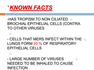 KNOWN FACTS*
-HAS TROPISM TO NON CILIATED
BROCHIAL EPITHELIAL CELLS (CONTRA
TO OTHER VIRUSES

- CELLS THAT MERS INFECT WITHIN THE
LUNGS FORM 20 % OF RESPIRATORY
EPITHELIAL CELLS

- LARGE NUMBER OF VIRUSES
NEEDED TO BE INHALED TO CAUSE
INFECTION
 