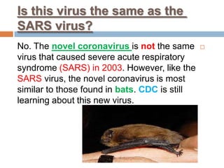 Is this virus the same as the
SARS virus?
the samenotisnovel coronavirusNo. The
virus that caused severe acute respiratory
syndrome (SARS) in 2003. However, like the
SARS virus, the novel coronavirus is most
similar to those found in bats. CDC is still
learning about this new virus.
 