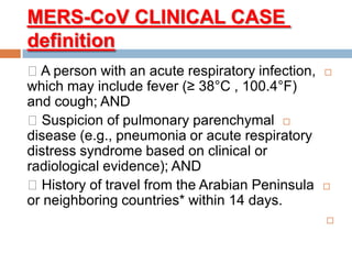 CLINICAL CASECoV-MERS
definition
A person with an acute respiratory infection,
which may include fever (≥ 38°C , 100.4°F)
and cough; AND
Suspicion of pulmonary parenchymal
disease (e.g., pneumonia or acute respiratory
distress syndrome based on clinical or
radiological evidence); AND
History of travel from the Arabian Peninsula
or neighboring countries* within 14 days.

 