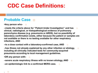 CDC Case Definitions:
Probable Case
•Any person who-
–meets the criteria above for “Patient Under Investigation” and has
clinical, radiological, or histopathological evidence of pulmonary
parenchyma disease (e.g. pneumonia or ARDS), but no possibility of
laboratory confirmation exists, either because the patient or samples are
not available or there is no testing available for other respiratory
infections, AND
–is a close contact with a laboratory-confirmed case, AND
–has illness not already explained by any other infection or etiology,
including all clinically indicated tests for community-acquired
pneumonia according to local management guidelines.
•OR any person with-
–severe acute respiratory illness with no known etiology, AND
–an epidemiologic link to a confirmed MERS case.
.
 