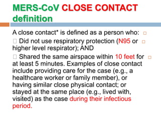 MERS-CoV CLOSE CONTACT
definition
A close contact* is defined as a person who:
Did not use respiratory protection (N95 or
higher level respirator); AND
Shared the same airspace within 10 feet for
at least 5 minutes. Examples of close contact
include providing care for the case (e.g., a
healthcare worker or family member), or
having similar close physical contact; or
stayed at the same place (e.g., lived with,
visited) as the case during their infectious
period.
 