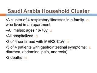 Saudi Arabia Household Cluster
•A cluster of 4 respiratory illnesses in a family
who lived in an apartment
–All males; ages 16-70y
•All hospitalized
•3 of 4 confirmed with MERS-CoV
•3 of 4 patients with gastrointestinal symptoms:
diarrhea, abdominal pain, anorexia)
•2 deaths
 