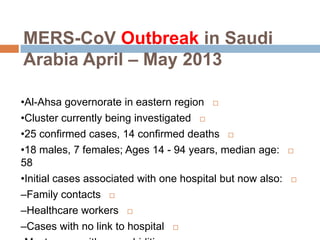 MERS-CoV Outbreak in Saudi
Arabia April – May 2013
•Al-Ahsa governorate in eastern region
•Cluster currently being investigated
•25 confirmed cases, 14 confirmed deaths
•18 males, 7 females; Ages 14 - 94 years, median age:
58
•Initial cases associated with one hospital but now also:
–Family contacts
–Healthcare workers
–Cases with no link to hospital
 