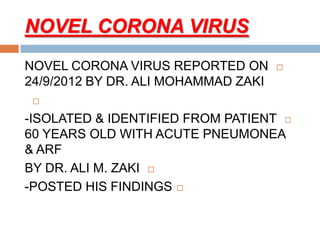 NOVEL CORONA VIRUS
NOVEL CORONA VIRUS REPORTED ON
24/9/2012 BY DR. ALI MOHAMMAD ZAKI

-ISOLATED & IDENTIFIED FROM PATIENT
60 YEARS OLD WITH ACUTE PNEUMONEA
& ARF
BY DR. ALI M. ZAKI
-POSTED HIS FINDINGS
 