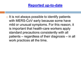  It is not always possible to identify patients
with MERS-CoV early because some have
mild or unusual symptoms. For this reason, it
is important that health-care workers apply
standard precautions consistently with all
patients – regardless of their diagnosis – in all
work practices all the time.
date-to-Reported up
 