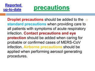 Droplet precautions should be added to the
standard precautions when providing care to
all patients with symptoms of acute respiratory
infection. Contact precautions and eye
protection should be added when caring for
probable or confirmed cases of MERS-CoV
infection. Airborne precautions should be
applied when performing aerosol generating
procedures.
precautions
Reported
date-to-up
 