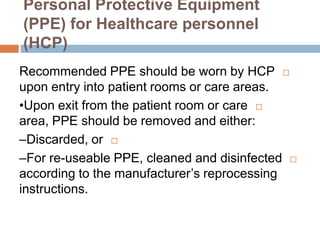 Personal Protective Equipment
(PPE) for Healthcare personnel
(HCP)
Recommended PPE should be worn by HCP
upon entry into patient rooms or care areas.
•Upon exit from the patient room or care
area, PPE should be removed and either:
–Discarded, or
–For re-useable PPE, cleaned and disinfected
according to the manufacturer’s reprocessing
instructions.
 