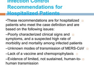 Infection Control
Recommendations for
Hospitalized Patients
•These recommendations are for hospitalized
patients who meet the case definition and are
based on the following issues:
–Poorly characterized clinical signs and
symptoms, and a suspected high rate of
morbidity and mortality among infected patients
–Unknown modes of transmission of MERS-CoV
–Lack of a vaccine and chemoprophylaxis
–Evidence of limited, not sustained, human-to-
human transmission
 