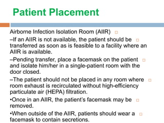 Patient Placement
Airborne Infection Isolation Room (AIIR)
–If an AIIR is not available, the patient should be
transferred as soon as is feasible to a facility where an
AIIR is available.
–Pending transfer, place a facemask on the patient
and isolate him/her in a single-patient room with the
door closed.
–The patient should not be placed in any room where
room exhaust is recirculated without high-efficiency
particulate air (HEPA) filtration.
•Once in an AIIR, the patient’s facemask may be
removed.
•When outside of the AIIR, patients should wear a
facemask to contain secretions.
 