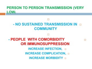 
- NO SUSTAINED TRANSMISSION IN
COMMUNITY

- PEOPLE WITH COMORBIDITY
OR IMMUNOSUPPRESSION
INCREASE INFECTION,
INCREASE COMPLICATION,
INCREASE MORBIDITY
PERSON TO PERSON TRANSMISSION (VERY
LOW)
 