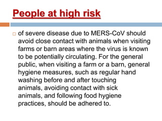 People at high risk
 of severe disease due to MERS-CoV should
avoid close contact with animals when visiting
farms or barn areas where the virus is known
to be potentially circulating. For the general
public, when visiting a farm or a barn, general
hygiene measures, such as regular hand
washing before and after touching
animals, avoiding contact with sick
animals, and following food hygiene
practices, should be adhered to.
 