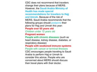 CDC does not recommend that travelers
change their plans because of MERS.
However, the Saudi Arabia Ministry of
Health has made special
recommendations for travelers to Hajj
and Umrah. Because of the risk of
MERS, Saudi Arabia recommends that the
following groups should postpone their
plans for Hajj and Umrah this year:
People over 65 years old
Children under 12 years old
Pregnant women
People with chronic diseases (such as
heart disease, kidney disease, diabetes, or
respiratory disease)
People with weakened immune systems
People with cancer or terminal illnesses
CDC encourages people traveling to Saudi
Arabia to perform Hajj or Umrah to
consider this advice. People who are
concerned about MERS should discuss
their travel plans with their doctor.
 