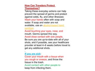 How Can Travelers Protect
Themselves?
Taking these everyday actions can help
prevent the spread of germs and protect
against colds, flu, and other illnesses:
Wash your hands often with soap and
water. If soap and water are not
based hand-alcoholavailable, use an
.sanitizer
Avoid touching your eyes, nose, and
mouth. Germs spread this way.
Avoid close contact with sick people.
Be sure you are up-to-date with all of your
shots, and if possible, see your healthcare
provider at least 4–6 weeks before travel to
get any additional shots.
.
:If you are sick
Cover your mouth with a tissue when
you cough or sneeze, and throw the
tissue in the trash.
Avoid contact with other people to
keep from infecting them.
 
