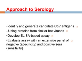 Approach to Serology
•Identify and generate candidate CoV antigens
–Using proteins from similar bat viruses
•Develop ELISA-based assay
•Evaluate assay with an extensive panel of
negative (specificity) and positive sera
(sensitivity)
 