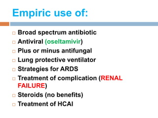 Empiric use of:
 Broad spectrum antibiotic
 Antiviral (oseltamivir)
 Plus or minus antifungal
 Lung protective ventilator
 Strategies for ARDS
 Treatment of complication (RENAL
FAILURE)
 Steroids (no benefits)
 Treatment of HCAI
 