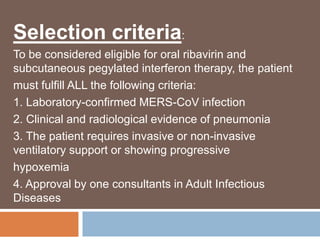 Selection criteria:
To be considered eligible for oral ribavirin and
subcutaneous pegylated interferon therapy, the patient
must fulfill ALL the following criteria:
1. Laboratory-confirmed MERS-CoV infection
2. Clinical and radiological evidence of pneumonia
3. The patient requires invasive or non-invasive
ventilatory support or showing progressive
hypoxemia
4. Approval by one consultants in Adult Infectious
Diseases
 