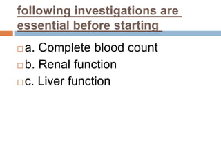 following investigations are
essential before starting
 a. Complete blood count
 b. Renal function
 c. Liver function
 