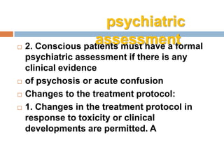  2. Conscious patients must have a formal
psychiatric assessment if there is any
clinical evidence
 of psychosis or acute confusion
 Changes to the treatment protocol:
 1. Changes in the treatment protocol in
response to toxicity or clinical
developments are permitted. A
psychiatric
assessment
 