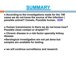 SUMMARY
● According to the investigations made for the 148
cases we do not know the source of the infection (
possible animal? Camels, Possible human.. GOK
● Human transmission is there we do not know how?
Possible close contact or droplet???
● Chronic disease is a risk factor specially kidney
disease.
●Serological investigation are not yet done but
samples are available for testing.
● we will continue surveillance and research.
 