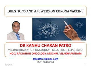 DR KANHU CHARAN PATRO
MD,DNB [RADIATION ONCOLOGY], MBA. PDCR. CEPC, FAROI
HOD, RADIATION ONCOLOGY. MGCHRI. VISAKHAPATNAM
1
drkcpatro@gmail.com
M-9160470564
QUESTIONS AND ANSWERS ON CORONA VACCINE
5/24/2021
 