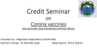 Credit Seminar
on
Corona vaccines
How they work, ways of production and their efficacy
Presented by :- Mageshwar Singh Slathia (J-20-MV-643)
Seminar in charge :- Dr. Maninder Singh Major Advisor:- Dr.H.K. Sharma
 