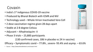 Covaxin
• India’s 1st indigenous COVID-19 vaccine
• Produced by Bharat Biotech with ICMR and NIV
• Technology used – Whole-Virion Inactivated Vero Cell
• 2 dose vaccination regime given 28 days apart
• Stable at 2-8 degree Celsius
• Adjuvant – Alhydroxiquim- II
• Phase 3 trials – 25,800 participants
(130 confirmed cases, 106 in placebo vs 24 in vaccine)
Efficacy – Symptomatic covid – 77.8% , severe- 93.4% and asymp. – 63.6%
• Source :- https://www.bharatbiotech.com/covaxin.html
 