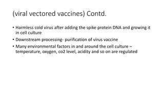 (viral vectored vaccines) Contd.
• Harmless cold virus after adding the spike protein DNA and growing it
in cell culture
• Downstream processing- purification of virus vaccine
• Many environmental factors in and around the cell culture –
temperature, oxygen, co2 level, acidity and so on are regulated
 
