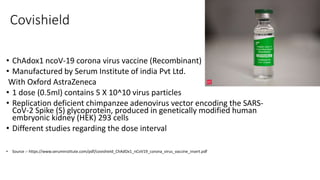 Covishield
• ChAdox1 ncoV-19 corona virus vaccine (Recombinant)
• Manufactured by Serum Institute of india Pvt Ltd.
With Oxford AstraZeneca
• 1 dose (0.5ml) contains 5 X 10^10 virus particles
• Replication deficient chimpanzee adenovirus vector encoding the SARS-
CoV-2 Spike (S) glycoprotein, produced in genetically modified human
embryonic kidney (HEK) 293 cells
• Different studies regarding the dose interval
• Source :- https://www.seruminstitute.com/pdf/covishield_ChAdOx1_nCoV19_corona_virus_vaccine_insert.pdf
 