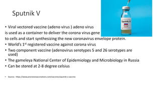 Sputnik V
• Viral vectored vaccine (adeno virus ) adeno virus
is used as a container to deliver the corona virus gene
to cells and start synthesizing the new coronavirus envelope protein.
• World’s 1st registered vaccine against corona virus
• Two component vaccine (adenovirus serotypes 5 and 26 serotypes are
used)
• The gameleya National Center of Epidemiology and Microbiology in Russia
• Can be stored at 2-8 degree celsius
• Source:- https://www.precisionvaccinations.com/vaccines/sputnik-v-vaccine
 