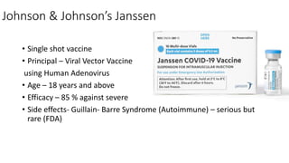 Johnson & Johnson’s Janssen
• Single shot vaccine
• Principal – Viral Vector Vaccine
using Human Adenovirus
• Age – 18 years and above
• Efficacy – 85 % against severe
• Side effects- Guillain- Barre Syndrome (Autoimmune) – serious but
rare (FDA)
 