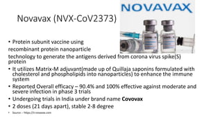 Novavax (NVX-CoV2373)
• Protein subunit vaccine using
recombinant protein nanoparticle
technology to generate the antigens derived from corona virus spike(S)
protein
• It utilizes Matrix-M adjuvant(made up of Quillaja saponins formulated with
cholesterol and phospholipids into nanoparticles) to enhance the immune
system
• Reported Overall efficacy – 90.4% and 100% effective against moderate and
severe infection in phase 3 trials
• Undergoing trials in India under brand name Covovax
• 2 doses (21 days apart), stable 2-8 degree
• Source :- https://ir.novavax.com
 
