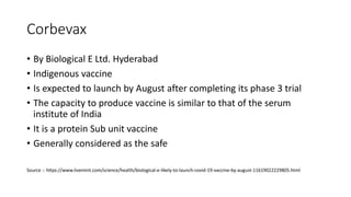 Corbevax
• By Biological E Ltd. Hyderabad
• Indigenous vaccine
• Is expected to launch by August after completing its phase 3 trial
• The capacity to produce vaccine is similar to that of the serum
institute of India
• It is a protein Sub unit vaccine
• Generally considered as the safe
Source :- https://www.livemint.com/science/health/biological-e-likely-to-launch-covid-19-vaccine-by-august-11619022229805.html
 