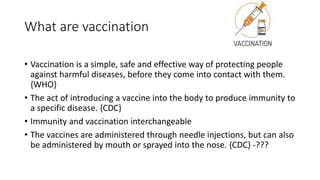 What are vaccination
• Vaccination is a simple, safe and effective way of protecting people
against harmful diseases, before they come into contact with them.
{WHO}
• The act of introducing a vaccine into the body to produce immunity to
a specific disease. {CDC}
• Immunity and vaccination interchangeable
• The vaccines are administered through needle injections, but can also
be administered by mouth or sprayed into the nose. {CDC} -???
 