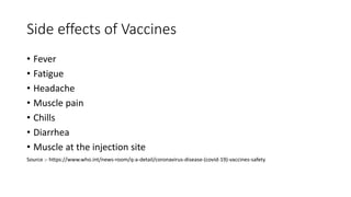 Side effects of Vaccines
• Fever
• Fatigue
• Headache
• Muscle pain
• Chills
• Diarrhea
• Muscle at the injection site
Source :- https://www.who.int/news-room/q-a-detail/coronavirus-disease-(covid-19)-vaccines-safety
 