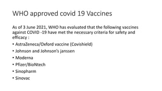 WHO approved covid 19 Vaccines
As of 3 June 2021, WHO has evaluated that the following vaccines
against COVID -19 have met the necessary criteria for safety and
efficacy :
• AstraZeneca/Oxford vaccine (Covishield)
• Johnson and Johnson’s janssen
• Moderna
• Pfizer/BioNtech
• Sinopharm
• Sinovac
 