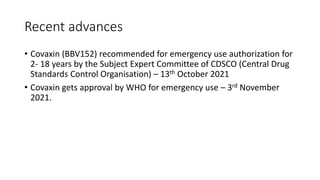 Recent advances
• Covaxin (BBV152) recommended for emergency use authorization for
2- 18 years by the Subject Expert Committee of CDSCO (Central Drug
Standards Control Organisation) – 13th October 2021
• Covaxin gets approval by WHO for emergency use – 3rd November
2021.
 