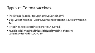 Types of Corona vaccines
• Inactivated vaccines (covaxin,sinovac,sinopharm)
• Viral Vector vaccines (Oxford/AstraZeneca vaccine ,Sputnik V vaccine,j
& J)
• Protein adjuvant vaccines (corbevax,novavax)
• Nucleic acids vaccines (Pfizer/BioNtech vaccine, moderna
vaccine,Zydus cadila ZyCoV-D)
 
