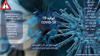 ‫تشبه‬ ‫أعراض‬
‫األنفلونزا‬
‫جاف‬ ‫سعال‬ ،‫محى‬
‫التنفس‬ ‫ضيق‬
‫الصدر‬ ‫يف‬ ‫أمل‬
‫مزرق‬ ‫ووجه‬ ‫شفاه‬
‫األنف‬ ‫يف‬ ‫سيالن‬
‫الشم‬ ‫حاسة‬ ‫فقدان‬
‫احللق‬ ‫يف‬ ‫التهاب‬
‫تقيؤ‬ ،‫إسهال‬
‫اخلفافيش‬
‫متأكدين‬ ‫لسنا‬ ‫ولكننا‬
‫املريض‬ ‫رذاذ‬
drahmedsafian.blogspot.com
‫األنسان‬
Betacoronavirus
(SARS-CoV-2)
COVID-19 ‫عليه‬ ‫أطلق‬
‫اختصارا‬‫لل‬
Coronavirus
Disease 2019
‫املستجد‬ ‫كورونا‬
‫الطبيب‬ ‫اكتشافه‬
Li Wenliang
‫به‬ ‫وتويف‬
‫كوفيد‬-19
COVID-19
‫يتكون‬ ‫العالج‬ ‫و‬ ‫االن‬ ‫حتى‬ ‫لقاح‬ ‫يوجد‬ ‫ال‬
‫املرض‬ ‫أعراض‬ ‫لعالج‬ ‫مستمرة‬ ‫رعاية‬ ‫من‬
 