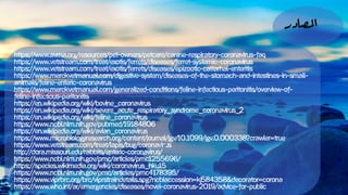 ‫املصادر‬
https://www.avma.org/resources/pet-owners/petcare/canine-respiratory-coronavirus-faq
https://www.vetstream.com/treat/exotis/ferrets/diseases/ferret-systemic-coronavirus
https://www.vetstream.com/treat/exotis/ferrets/diseases/epizootic-cattarhal-enteritis
https://www.merckvetmanual.com/digestive-system/diseases-of-the-stomach-and-intestines-in-small-
animals/feline-enteric-coronavirus
https://www.merckvetmanual.com/generalized-conditions/feline-infectious-peritonitis/overview-of-
feline-infectious-peritonitis
https://en.wikipedia.org/wiki/Bovine_coronavirus
https://en.wikipedia.org/wiki/Severe_acute_respiratory_syndrome_coronavirus_2
https://en.wikipedia.org/wiki/Feline_coronavirus
https://www.ncbi.nlm.nih.gov/pubmed/19184806
https://en.wikipedia.org/wiki/Avian_coronavirus
https://www.microbiologyresearch.org/content/journal/jgv/10.1099/jgv.0.000338?crawler=true
https://www.vetstream.com/treat/lapis/bug/coronavirus
http://dora.missouri.edu/rabbits/enteric-coronavirus/
https://www.ncbi.nlm.nih.gov/pmc/articles/PMC1255696/
https://species.wikimedia.org/wiki/Coronavirus_HKU15
https://www.ncbi.nlm.nih.gov/pmc/articles/PMC4178395/
https://www.viprbrc.org/brc/viprStrainDetails.spg?ncbiAccession=KJ584358&decorator=corona
https://www.who.int/ar/emergencies/diseases/novel-coronavirus-2019/advice-for-public
 