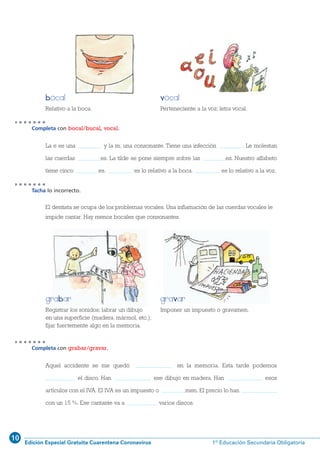 10
Edición Especial Gratuita Cuarentena Coronavirus 1º Educación Secundaria Obligatoria
33
Completa con bocal/bucal, vocal.
Tacha lo incorrecto.
Relativo a la boca. Perteneciente a la voz; letra vocal.
La e es una vocal y la m, una consonante. Tiene una infección bucal. Le molestan
las cuerdas vocales. La tilde se pone siempre sobre las vocales. Nuestro alfabeto
tiene cinco vocales. Bocal es lo relativo a la boca. Vocal es lo relativo a la voz.
Registrar los sonidos; labrar un dibujo
en una superficie (madera, mármol, etc.);
fijar fuertemente algo en la memoria.
Imponer un impuesto o gravamen.
El dentista se ocupa de los problemas vocales. Una inflamación de las cuerdas vocales le
impide cantar. Hay menos bocales que consonantes.
Completa con grabar/gravar.
Aquel accidente se me quedó grabado en la memoria. Esta tarde podemos
grabar el disco. Han grabado ese dibujo en madera. Han gravado esos
artículos con el IVA. El IVA es un impuesto o gravamen. El precio lo han gravado
con un 15 %. Ese cantante va a grabar varios discos.
grabar gravar
bocal vocal
1 ESO 022-41_Q7:1 ESO 022/41 14/2/12 11:22 Página 33
 