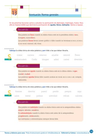 13
Editorial La Calesa - www.lacalesa.esTareas y deberes para casa Pida el solucionario gratis en info@lacalesa.es
58
13 Acentuación.Normas generales
En las próximas lecciones vamos a estudiar la acentuación de diptongos, triptongos, hiatos. Para
ello es imprescindible que domines la acentuación de agudas, llanas, esdrújulas. Vamos a repasar.
Subraya la sílaba tónica de estas palabras y pon tilde a las que deban llevarla.
comic carrera caluroso amable inmovil Perez
embarcadero Cadiz imagen arbol carcel divertido
Subraya la sílaba tónica de estas palabras y pon tilde a las que deban llevarla.
frances director pared perdiz pregon aqui
salon metal patinar actividad volcan calcetin
Una palabra es llana cuando su sílaba tónica está en la penúltima sílaba: casa,
trompeta, maravilloso.
Las palabras llanas llevan acento gráfico o tilde cuando no terminan ni en n, ni en s,
ni en vocal: mármol, útil, tórax.
Recuerda
Una palabra es aguda cuando su sílaba tónica está en la última sílaba: coger,
mantel, ciudad.
Las palabras agudas llevan tilde cuando acaban en vocal, en n o en s: así, compás,
melocotón.
Recuerda
Una palabra es esdrújula cuando su sílaba tónica está en la antepenúltima sílaba:
mágico, árboles, semáforo.
Es sobresdrújula cuando la sílaba tónica está antes de la antepenúltima:
pregúntaselo, alcánzamelo.
Las esdrújulas y sobresdrújulas siempre llevan tilde.
Recuerda
S112
S112
1 ESO 042-61_Q7:1 ESO 042/61 14/2/12 11:20 Página 58
 
