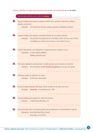 17
Editorial La Calesa - www.lacalesa.esTareas y deberes para casa Pida el solucionario gratis en info@lacalesa.es
76
Vamos a estudiar un signo de puntuación que usamos con mucha frecuencia: la coma.
Usamos coma para separar palabras dentro de la oración. Antes de la última
palabra se pone y.
Ejemplo: Vio hermosos leones, jirafas, gacelas, elefantes y cebras.
Usamos coma para separar oraciones dentro de un mismo párrafo.
Ejemplo: Se guardó los pedacitos en el bolsillo, abrió el arca, sacó el fajo
de billetes, lo colocó en la mesa y cerró bien el arca.
Cuando llamamos o nos dirigimos a alguna persona, animal o cosa.
Ejemplos: ¿Cómo dijiste, Marta?
Pedro, siéntate aquí.
Van entre comas las aclaraciones o explicaciones que hacemos al escribir.
Ejemplo: Esa bicicleta, la del manillar pequeño, es la que me gusta.
Ponemos coma al suprimir un verbo.
Ejemplo: El favorito, derrotado.
Se pone coma después del lugar desde donde se escribe una carta.
Ejemplo: Tenerife, 14 de febrero de 1998.
Se pone coma para separar la calle del número.
Ejemplo: Calle Tomás Morales, 18.
Se pone coma ente el nombre propio de una persona y su seudónimo o apodo.
Ejemplos: José Martínez Ruiz, Azorín.
Juan Tola, el Chinche.
Aprende estos usos de la coma:
1
2
3
4
5
6
7
8
1 ESO 062-81_Q7:1 ESO 062/81 14/2/12 11:16 Página 76
 