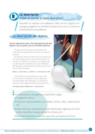 21
Editorial La Calesa - www.lacalesa.esTareas y deberes para casa Pida el solucionario gratis en info@lacalesa.es
/ 5 /
En la descripción de objetos es importante seguir
los siguientes pasos:
• Observar minuciosamente: su tamaño, forma, color, componentes,
etc.
• Seleccionar las características más destacadas siguiendo un cierto
orden: de arriba a abajo, de dentro a fuera, etc.
• Redactar teniendo en cuenta lo que hace una buena escritora.
•••
La descripción
¿Cómo se escribe el texto descriptivo?
Lee los siguientes textos. Son descripciones de dos
objetos: de una polea y de una bombilla eléctrica.
Al igual que las palancas, las poleas son
mecanismos capaces de transmitir movimiento
y fuerza.
En general, tienen la forma de una rueda con
una acanaladura por la que se hace pasar una
cuerda, un cable o una correa, y un agujero en
su centro para montarlas en un eje alrededor
del que giran. Se diferencian entre sí por el uso
que se hace de ellas.
Martín, L.; García Ortiz, J. y Toledo, L.C.: Tecnología. Ed. SM.
La bombilla es un recipiente en cuyo inte-
rior se coloca un filamento por el que pasa
la electricidad. Este filamento, al calentarse,
se pone rojo y después blanco y produce luz.
Enciclopedia básica ARGOS. Vol. 2: «Dime qué es».
D
La descripción de objetos
Describir es explicar con palabras cómo son los objetos, los
paisajes y lugares, los animales, las personas, etc.; es como una
pintura hecha con palabras./ /
1·001-12 8/2/08 12:16 Página 5
 